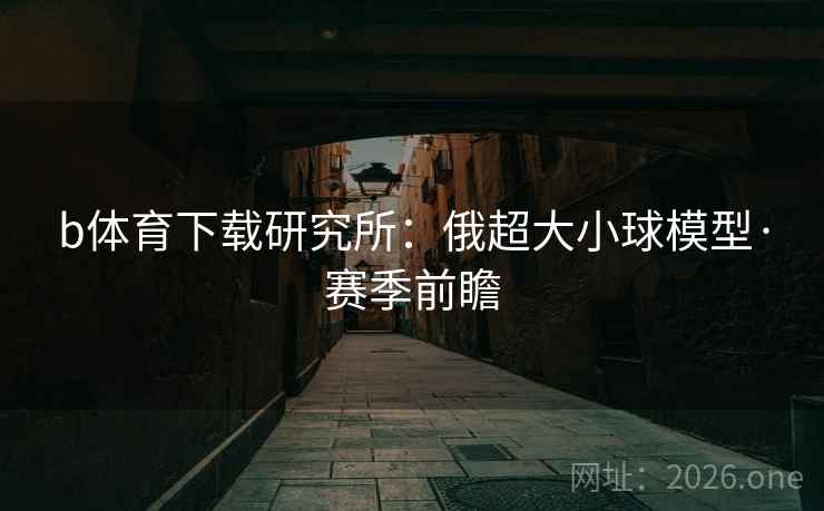 b体育下载研究所:俄超大小球模型·赛季前瞻