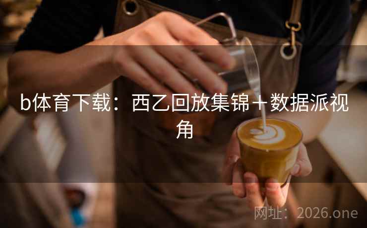 b体育下载:西乙回放集锦+数据派视角