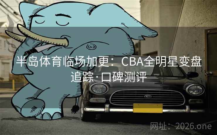半岛体育临场加更：CBA全明星变盘追踪·口碑测评